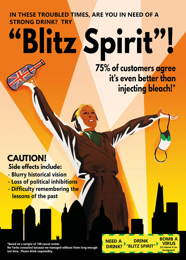 Image of the London skyline with a yellow background broken up by white searchlight beams. A Land Girl
            towers over the buildings, holding a face mask in one hand and a bottle with the design of the Union Jack
            in the other. Caption reads: ‘In these troubled times, are you in need of a strong drink? Try “Blitz Spirit”!
            75% of customers agree it’s even better than injecting bleach!’ At the bottom left text reads: ‘Caution! Side
            effects include: Blurry historical vision; Loss of political inhibitions; Difficulty remembering the lessons
            of the past’